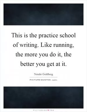 This is the practice school of writing. Like running, the more you do it, the better you get at it Picture Quote #1