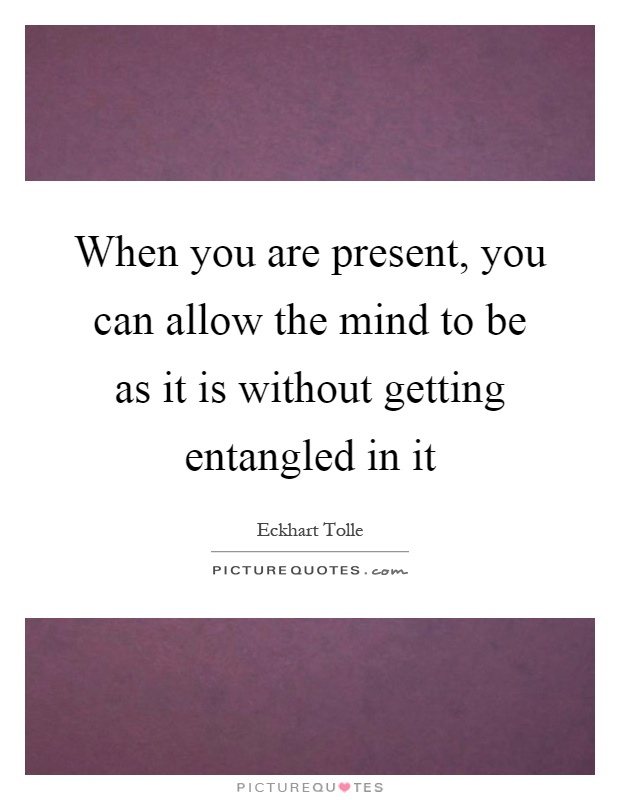 When you are present, you can allow the mind to be as it is without getting entangled in it Picture Quote #1
