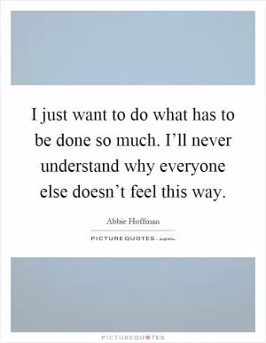 I just want to do what has to be done so much. I’ll never understand why everyone else doesn’t feel this way Picture Quote #1
