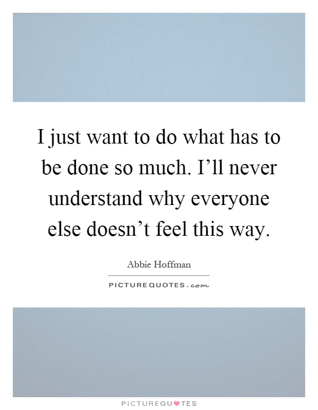 I just want to do what has to be done so much. I'll never understand why everyone else doesn't feel this way Picture Quote #1