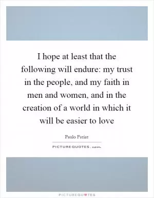 I hope at least that the following will endure: my trust in the people, and my faith in men and women, and in the creation of a world in which it will be easier to love Picture Quote #1