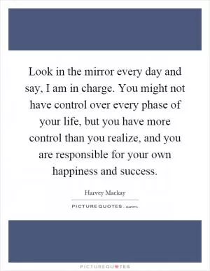Look in the mirror every day and say, I am in charge. You might not have control over every phase of your life, but you have more control than you realize, and you are responsible for your own happiness and success Picture Quote #1