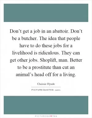 Don’t get a job in an abattoir. Don’t be a butcher. The idea that people have to do these jobs for a livelihood is ridiculous. They can get other jobs. Shoplift, man. Better to be a prostitute than cut an animal’s head off for a living Picture Quote #1