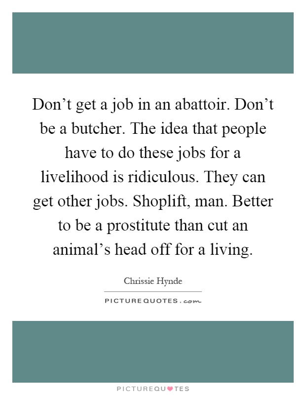 Don't get a job in an abattoir. Don't be a butcher. The idea that people have to do these jobs for a livelihood is ridiculous. They can get other jobs. Shoplift, man. Better to be a prostitute than cut an animal's head off for a living Picture Quote #1