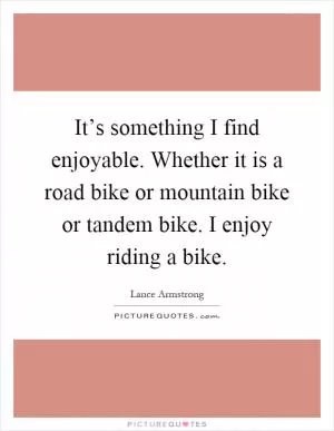 It’s something I find enjoyable. Whether it is a road bike or mountain bike or tandem bike. I enjoy riding a bike Picture Quote #1