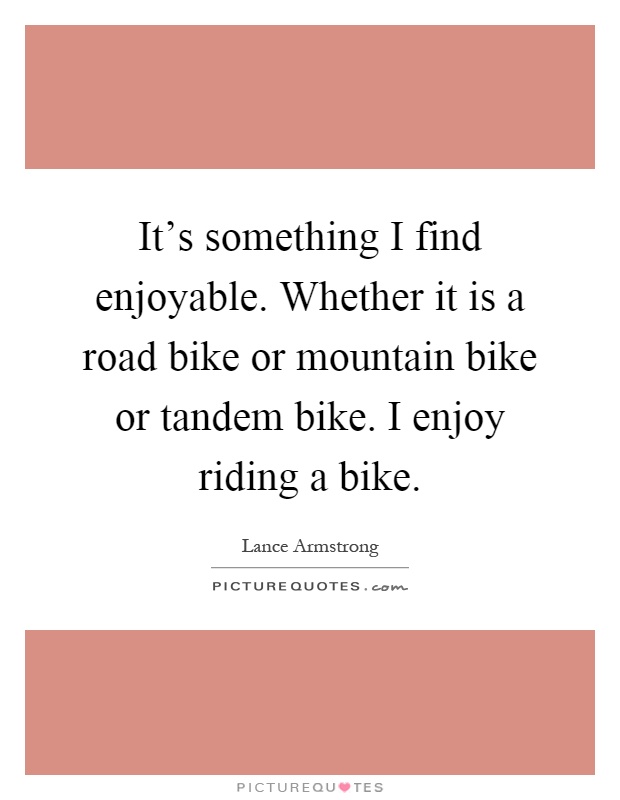 It's something I find enjoyable. Whether it is a road bike or mountain bike or tandem bike. I enjoy riding a bike Picture Quote #1