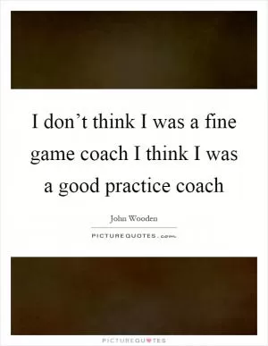 I don’t think I was a fine game coach I think I was a good practice coach Picture Quote #1