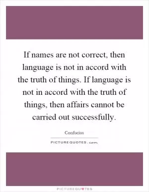 If names are not correct, then language is not in accord with the truth of things. If language is not in accord with the truth of things, then affairs cannot be carried out successfully Picture Quote #1
