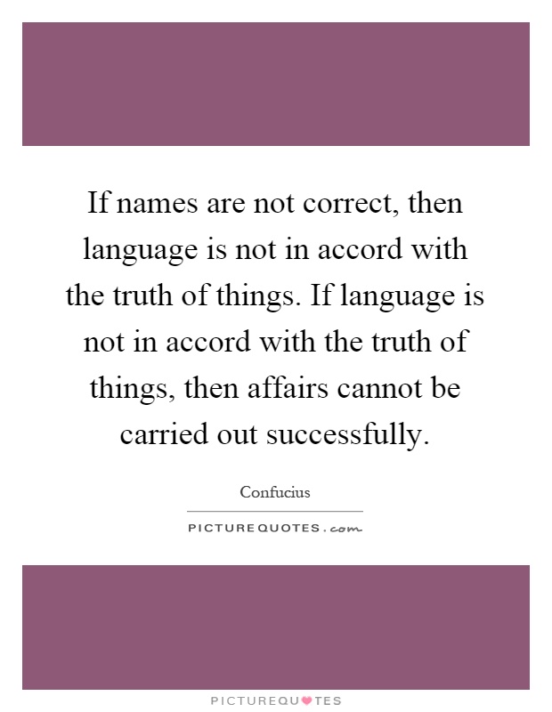 If names are not correct, then language is not in accord with the truth of things. If language is not in accord with the truth of things, then affairs cannot be carried out successfully Picture Quote #1