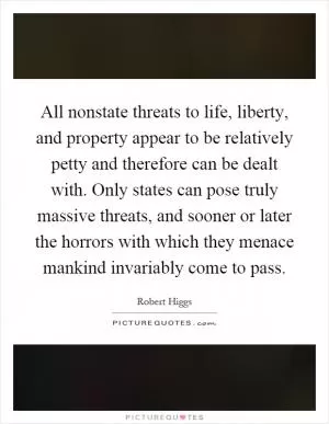 All nonstate threats to life, liberty, and property appear to be relatively petty and therefore can be dealt with. Only states can pose truly massive threats, and sooner or later the horrors with which they menace mankind invariably come to pass Picture Quote #1