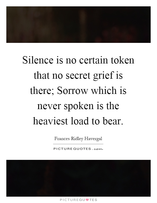Silence is no certain token that no secret grief is there; Sorrow which is never spoken is the heaviest load to bear Picture Quote #1