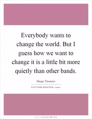 Everybody wants to change the world. But I guess how we want to change it is a little bit more quietly than other bands Picture Quote #1