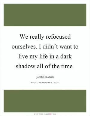 We really refocused ourselves. I didn’t want to live my life in a dark shadow all of the time Picture Quote #1
