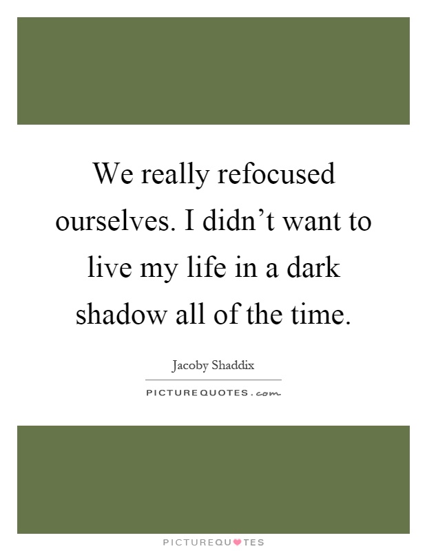 We really refocused ourselves. I didn't want to live my life in a dark shadow all of the time Picture Quote #1