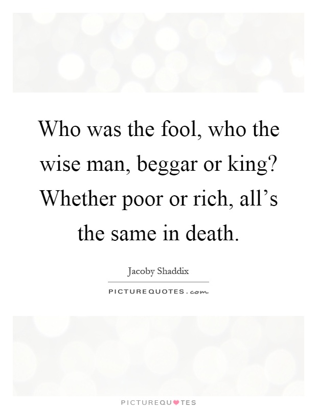 Who was the fool, who the wise man, beggar or king? Whether poor or rich, all's the same in death Picture Quote #1
