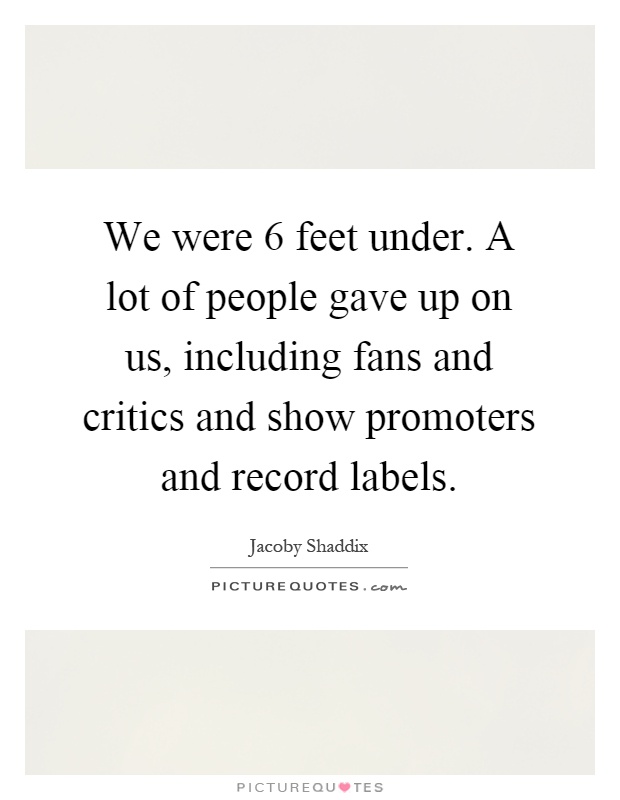 We were 6 feet under. A lot of people gave up on us, including fans and critics and show promoters and record labels Picture Quote #1