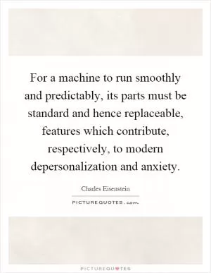 For a machine to run smoothly and predictably, its parts must be standard and hence replaceable, features which contribute, respectively, to modern depersonalization and anxiety Picture Quote #1