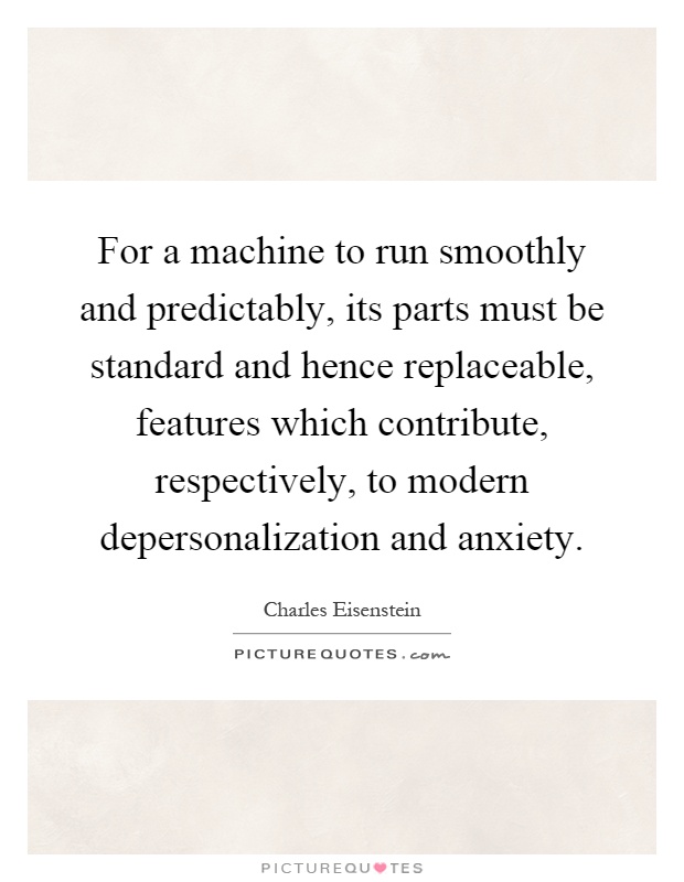 For a machine to run smoothly and predictably, its parts must be standard and hence replaceable, features which contribute, respectively, to modern depersonalization and anxiety Picture Quote #1