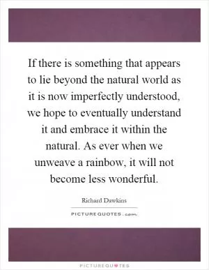 If there is something that appears to lie beyond the natural world as it is now imperfectly understood, we hope to eventually understand it and embrace it within the natural. As ever when we unweave a rainbow, it will not become less wonderful Picture Quote #1