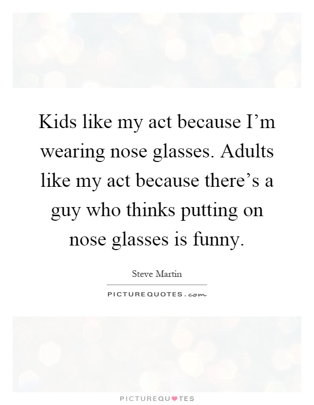 Kids like my act because I'm wearing nose glasses. Adults like my act because there's a guy who thinks putting on nose glasses is funny Picture Quote #1