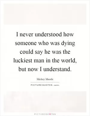 I never understood how someone who was dying could say he was the luckiest man in the world, but now I understand Picture Quote #1