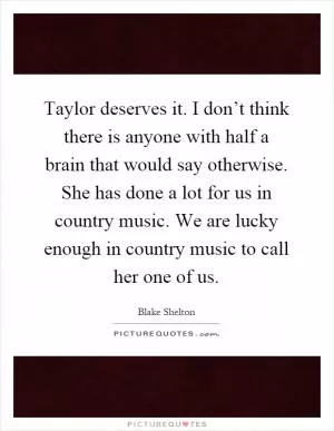 Taylor deserves it. I don’t think there is anyone with half a brain that would say otherwise. She has done a lot for us in country music. We are lucky enough in country music to call her one of us Picture Quote #1