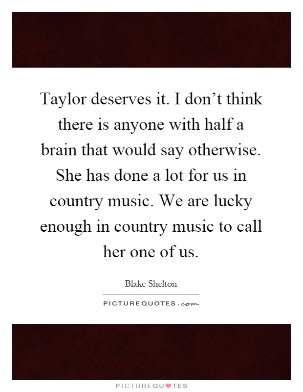 Taylor deserves it. I don't think there is anyone with half a brain that would say otherwise. She has done a lot for us in country music. We are lucky enough in country music to call her one of us Picture Quote #1