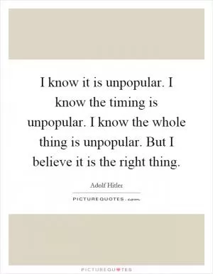 I know it is unpopular. I know the timing is unpopular. I know the whole thing is unpopular. But I believe it is the right thing Picture Quote #1