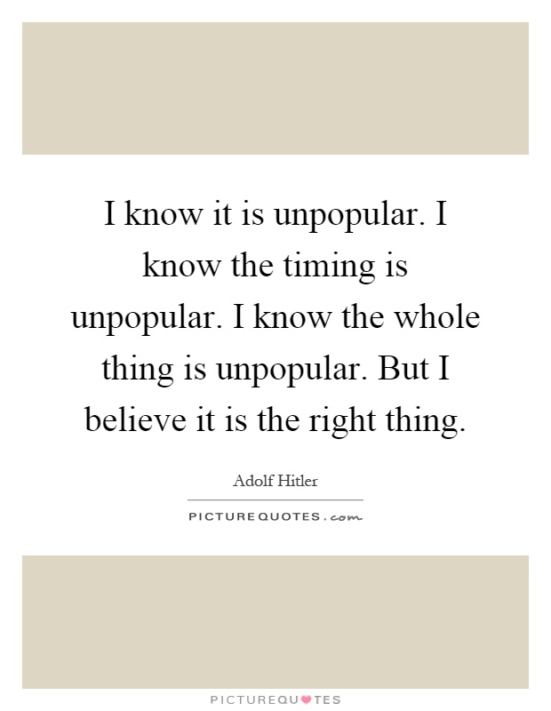 I know it is unpopular. I know the timing is unpopular. I know the whole thing is unpopular. But I believe it is the right thing Picture Quote #1