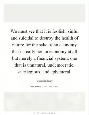 We must see that it is foolish, sinful and suicidal to destroy the health of nature for the sake of an economy that is really not an economy at all but merely a financial system, one that is unnatural, undemocratic, sacrilegious, and ephemeral Picture Quote #1