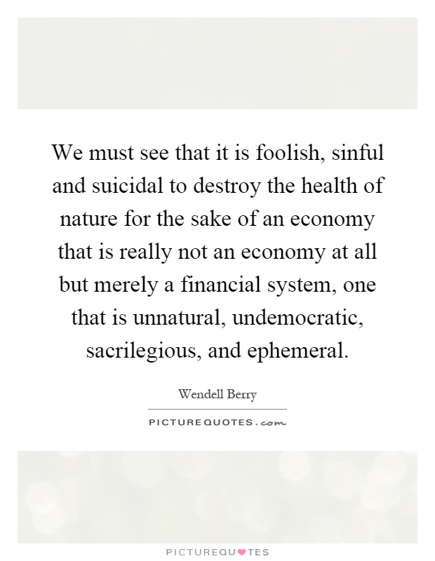 We must see that it is foolish, sinful and suicidal to destroy the health of nature for the sake of an economy that is really not an economy at all but merely a financial system, one that is unnatural, undemocratic, sacrilegious, and ephemeral Picture Quote #1