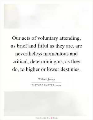 Our acts of voluntary attending, as brief and fitful as they are, are nevertheless momentous and critical, determining us, as they do, to higher or lower destinies Picture Quote #1