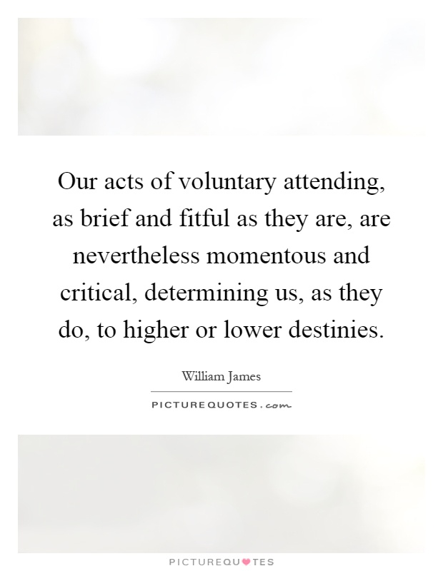 Our acts of voluntary attending, as brief and fitful as they are, are nevertheless momentous and critical, determining us, as they do, to higher or lower destinies Picture Quote #1