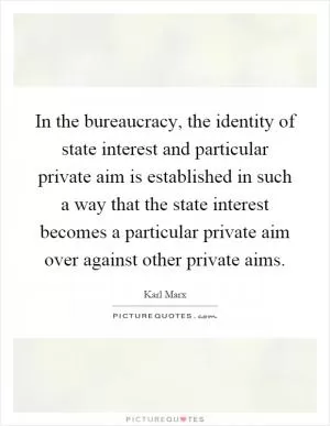 In the bureaucracy, the identity of state interest and particular private aim is established in such a way that the state interest becomes a particular private aim over against other private aims Picture Quote #1