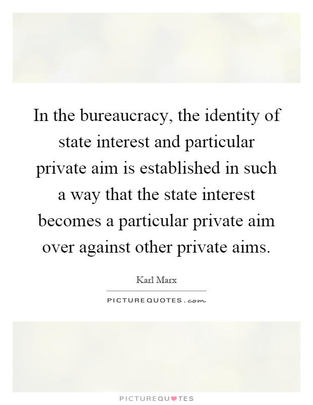 In the bureaucracy, the identity of state interest and particular private aim is established in such a way that the state interest becomes a particular private aim over against other private aims Picture Quote #1