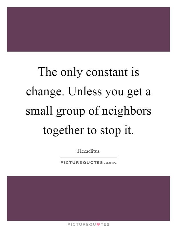 The only constant is change. Unless you get a small group of neighbors together to stop it Picture Quote #1