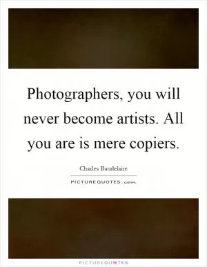 Photographers, you will never become artists. All you are is mere copiers Picture Quote #1