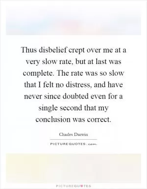 Thus disbelief crept over me at a very slow rate, but at last was complete. The rate was so slow that I felt no distress, and have never since doubted even for a single second that my conclusion was correct Picture Quote #1