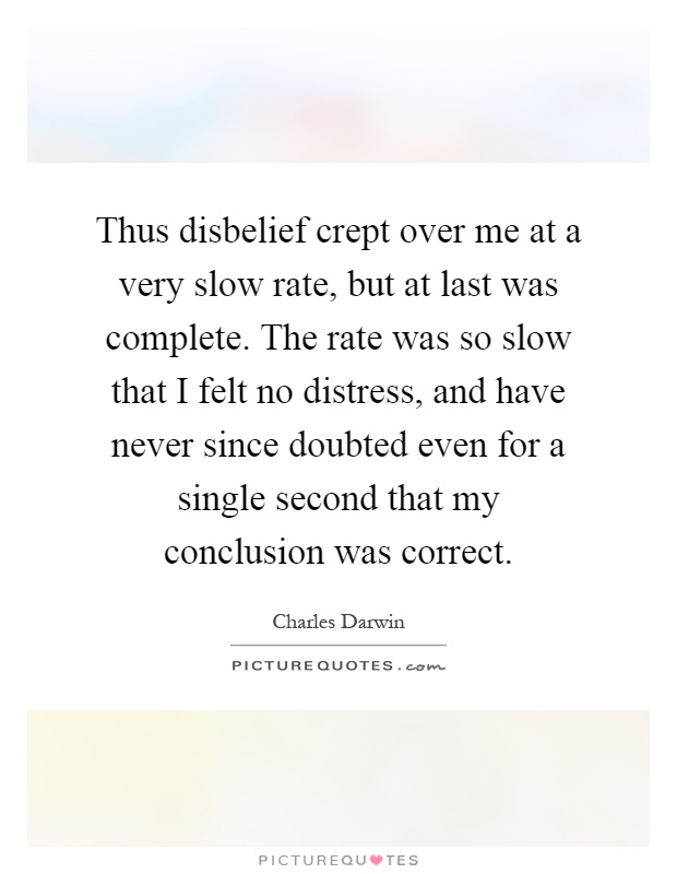 Thus disbelief crept over me at a very slow rate, but at last was complete. The rate was so slow that I felt no distress, and have never since doubted even for a single second that my conclusion was correct Picture Quote #1