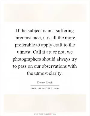 If the subject is in a suffering circumstance, it is all the more preferable to apply craft to the utmost. Call it art or not, we photographers should always try to pass on our observations with the utmost clarity Picture Quote #1