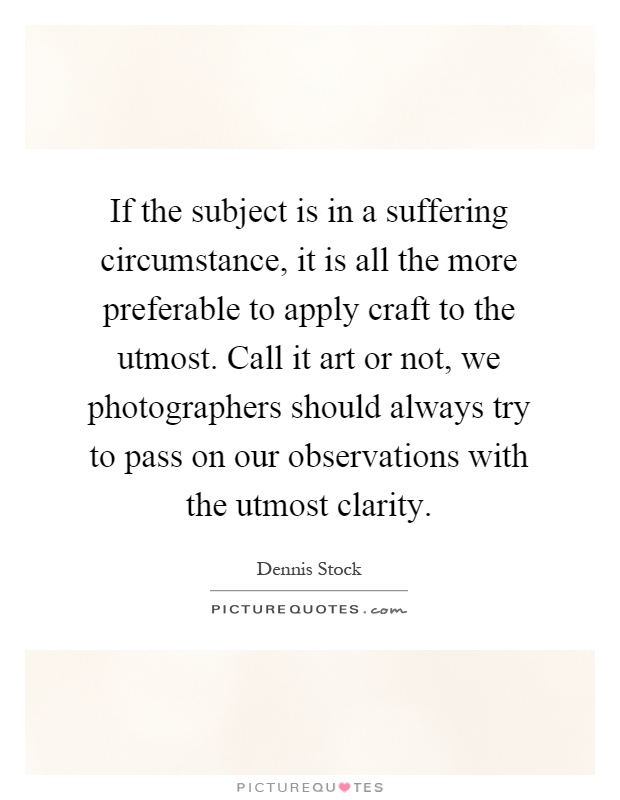 If the subject is in a suffering circumstance, it is all the more preferable to apply craft to the utmost. Call it art or not, we photographers should always try to pass on our observations with the utmost clarity Picture Quote #1