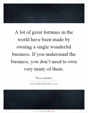 A lot of great fortunes in the world have been made by owning a single wonderful business. If you understand the business, you don’t need to own very many of them Picture Quote #1
