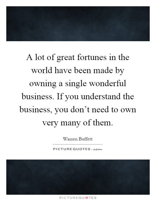 A lot of great fortunes in the world have been made by owning a single wonderful business. If you understand the business, you don't need to own very many of them Picture Quote #1