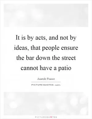 It is by acts, and not by ideas, that people ensure the bar down the street cannot have a patio Picture Quote #1