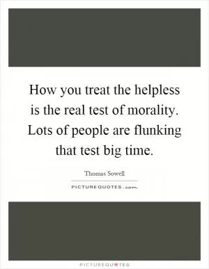 How you treat the helpless is the real test of morality. Lots of people are flunking that test big time Picture Quote #1