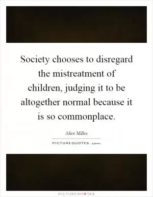 Society chooses to disregard the mistreatment of children, judging it to be altogether normal because it is so commonplace Picture Quote #1
