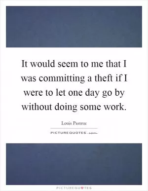 It would seem to me that I was committing a theft if I were to let one day go by without doing some work Picture Quote #1