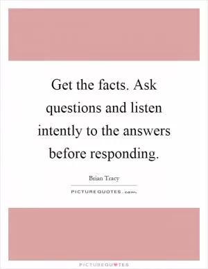 Get the facts. Ask questions and listen intently to the answers before responding Picture Quote #1