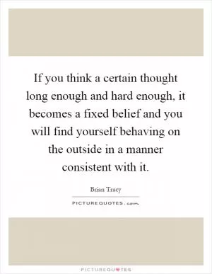 If you think a certain thought long enough and hard enough, it becomes a fixed belief and you will find yourself behaving on the outside in a manner consistent with it Picture Quote #1
