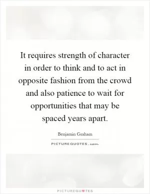 It requires strength of character in order to think and to act in opposite fashion from the crowd and also patience to wait for opportunities that may be spaced years apart Picture Quote #1